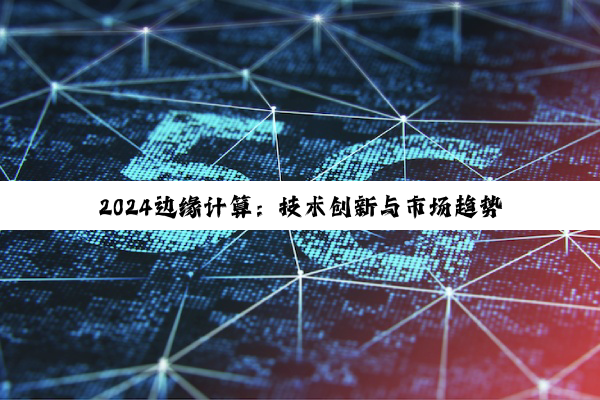 2024边缘计算：技术创新与市场趋势深度剖析