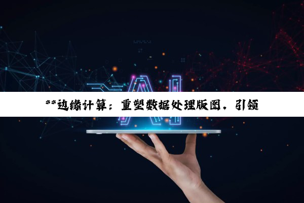 【科普解答】**边缘计算：重塑数据处理版图，引领数字经济的未来引擎**