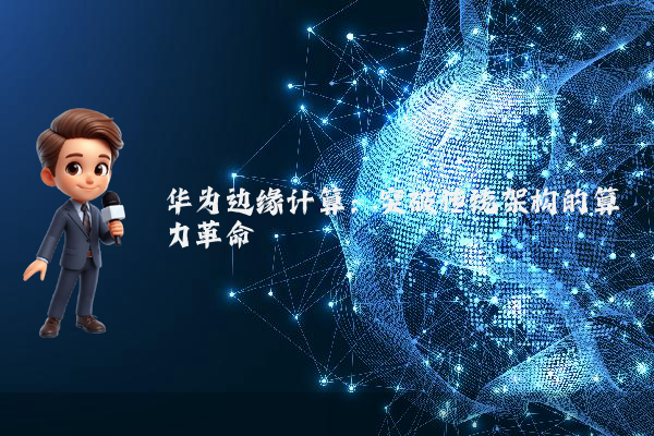 华为边缘计算：突破传统架构的算力革命